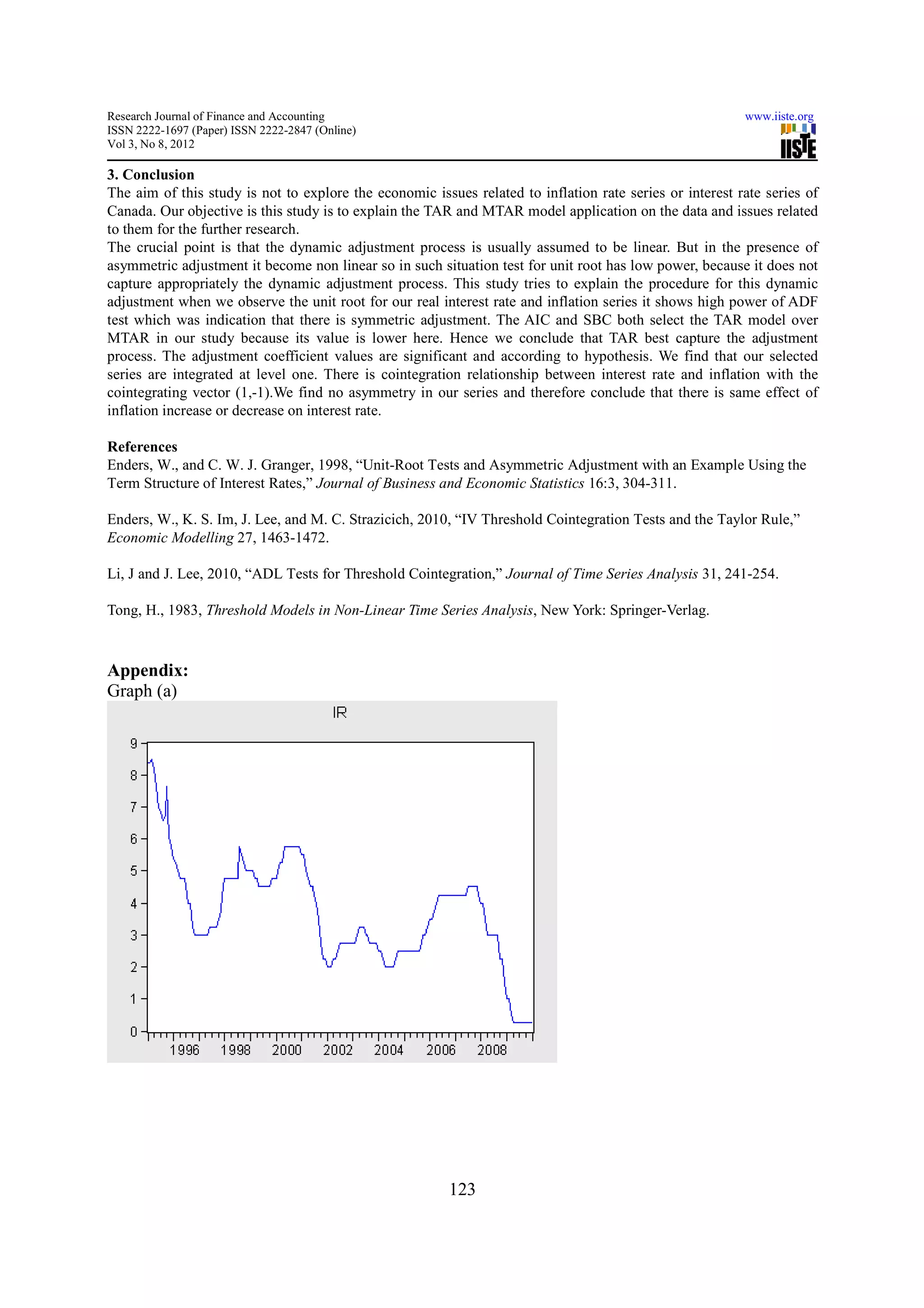 Research Journal of Finance and Accounting                                                                www.iiste.org
ISSN 2222-1697 (Paper) ISSN 2222-2847 (Online)
Vol 3, No 8, 2012

3. Conclusion
The aim of this study is not to explore the economic issues related to inflation rate series or interest rate series of
Canada. Our objective is this study is to explain the TAR and MTAR model application on the data and issues related
to them for the further research.
The crucial point is that the dynamic adjustment process is usually assumed to be linear. But in the presence of
asymmetric adjustment it become non linear so in such situation test for unit root has low power, because it does not
capture appropriately the dynamic adjustment process. This study tries to explain the procedure for this dynamic
adjustment when we observe the unit root for our real interest rate and inflation series it shows high power of ADF
test which was indication that there is symmetric adjustment. The AIC and SBC both select the TAR model over
MTAR in our study because its value is lower here. Hence we conclude that TAR best capture the adjustment
process. The adjustment coefficient values are significant and according to hypothesis. We find that our selected
series are integrated at level one. There is cointegration relationship between interest rate and inflation with the
cointegrating vector (1,-1).We find no asymmetry in our series and therefore conclude that there is same effect of
inflation increase or decrease on interest rate.

References
Enders, W., and C. W. J. Granger, 1998, “Unit-Root Tests and Asymmetric Adjustment with an Example Using the
Term Structure of Interest Rates,” Journal of Business and Economic Statistics 16:3, 304-311.

Enders, W., K. S. Im, J. Lee, and M. C. Strazicich, 2010, “IV Threshold Cointegration Tests and the Taylor Rule,”
Economic Modelling 27, 1463-1472.

Li, J and J. Lee, 2010, “ADL Tests for Threshold Cointegration,” Journal of Time Series Analysis 31, 241-254.

Tong, H., 1983, Threshold Models in Non-Linear Time Series Analysis, New York: Springer-Verlag.



Appendix:
Graph (a)




                                                         123
 