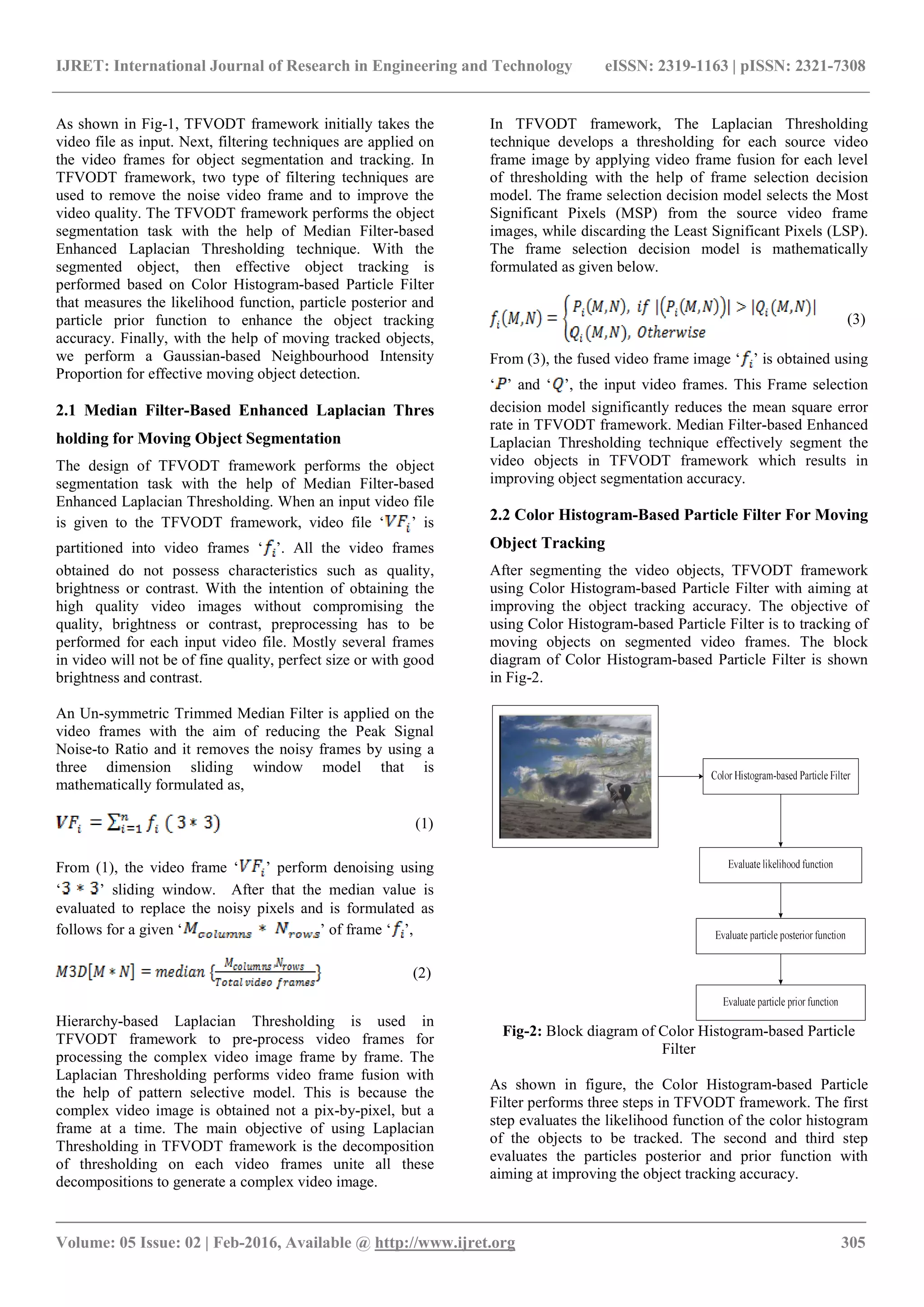IJRET: International Journal of Research in Engineering and Technology eISSN: 2319-1163 | pISSN: 2321-7308 _______________________________________________________________________________________ Volume: 05 Issue: 02 | Feb-2016, Available @ http://www.ijret.org 305 As shown in Fig-1, TFVODT framework initially takes the video file as input. Next, filtering techniques are applied on the video frames for object segmentation and tracking. In TFVODT framework, two type of filtering techniques are used to remove the noise video frame and to improve the video quality. The TFVODT framework performs the object segmentation task with the help of Median Filter-based Enhanced Laplacian Thresholding technique. With the segmented object, then effective object tracking is performed based on Color Histogram-based Particle Filter that measures the likelihood function, particle posterior and particle prior function to enhance the object tracking accuracy. Finally, with the help of moving tracked objects, we perform a Gaussian-based Neighbourhood Intensity Proportion for effective moving object detection. 2.1 Median Filter-Based Enhanced Laplacian Thres holding for Moving Object Segmentation The design of TFVODT framework performs the object segmentation task with the help of Median Filter-based Enhanced Laplacian Thresholding. When an input video file is given to the TFVODT framework, video file ‘ ’ is partitioned into video frames ‘ ’. All the video frames obtained do not possess characteristics such as quality, brightness or contrast. With the intention of obtaining the high quality video images without compromising the quality, brightness or contrast, preprocessing has to be performed for each input video file. Mostly several frames in video will not be of fine quality, perfect size or with good brightness and contrast. An Un-symmetric Trimmed Median Filter is applied on the video frames with the aim of reducing the Peak Signal Noise-to Ratio and it removes the noisy frames by using a three dimension sliding window model that is mathematically formulated as, (1) From (1), the video frame ‘ ’ perform denoising using ‘ ’ sliding window. After that the median value is evaluated to replace the noisy pixels and is formulated as follows for a given ‘ ’ of frame ‘ ’, (2) Hierarchy-based Laplacian Thresholding is used in TFVODT framework to pre-process video frames for processing the complex video image frame by frame. The Laplacian Thresholding performs video frame fusion with the help of pattern selective model. This is because the complex video image is obtained not a pix-by-pixel, but a frame at a time. The main objective of using Laplacian Thresholding in TFVODT framework is the decomposition of thresholding on each video frames unite all these decompositions to generate a complex video image. In TFVODT framework, The Laplacian Thresholding technique develops a thresholding for each source video frame image by applying video frame fusion for each level of thresholding with the help of frame selection decision model. The frame selection decision model selects the Most Significant Pixels (MSP) from the source video frame images, while discarding the Least Significant Pixels (LSP). The frame selection decision model is mathematically formulated as given below. (3) From (3), the fused video frame image ‘ ’ is obtained using ‘ ’ and ‘ ’, the input video frames. This Frame selection decision model significantly reduces the mean square error rate in TFVODT framework. Median Filter-based Enhanced Laplacian Thresholding technique effectively segment the video objects in TFVODT framework which results in improving object segmentation accuracy. 2.2 Color Histogram-Based Particle Filter For Moving Object Tracking After segmenting the video objects, TFVODT framework using Color Histogram-based Particle Filter with aiming at improving the object tracking accuracy. The objective of using Color Histogram-based Particle Filter is to tracking of moving objects on segmented video frames. The block diagram of Color Histogram-based Particle Filter is shown in Fig-2. Fig-2: Block diagram of Color Histogram-based Particle Filter As shown in figure, the Color Histogram-based Particle Filter performs three steps in TFVODT framework. The first step evaluates the likelihood function of the color histogram of the objects to be tracked. The second and third step evaluates the particles posterior and prior function with aiming at improving the object tracking accuracy. 