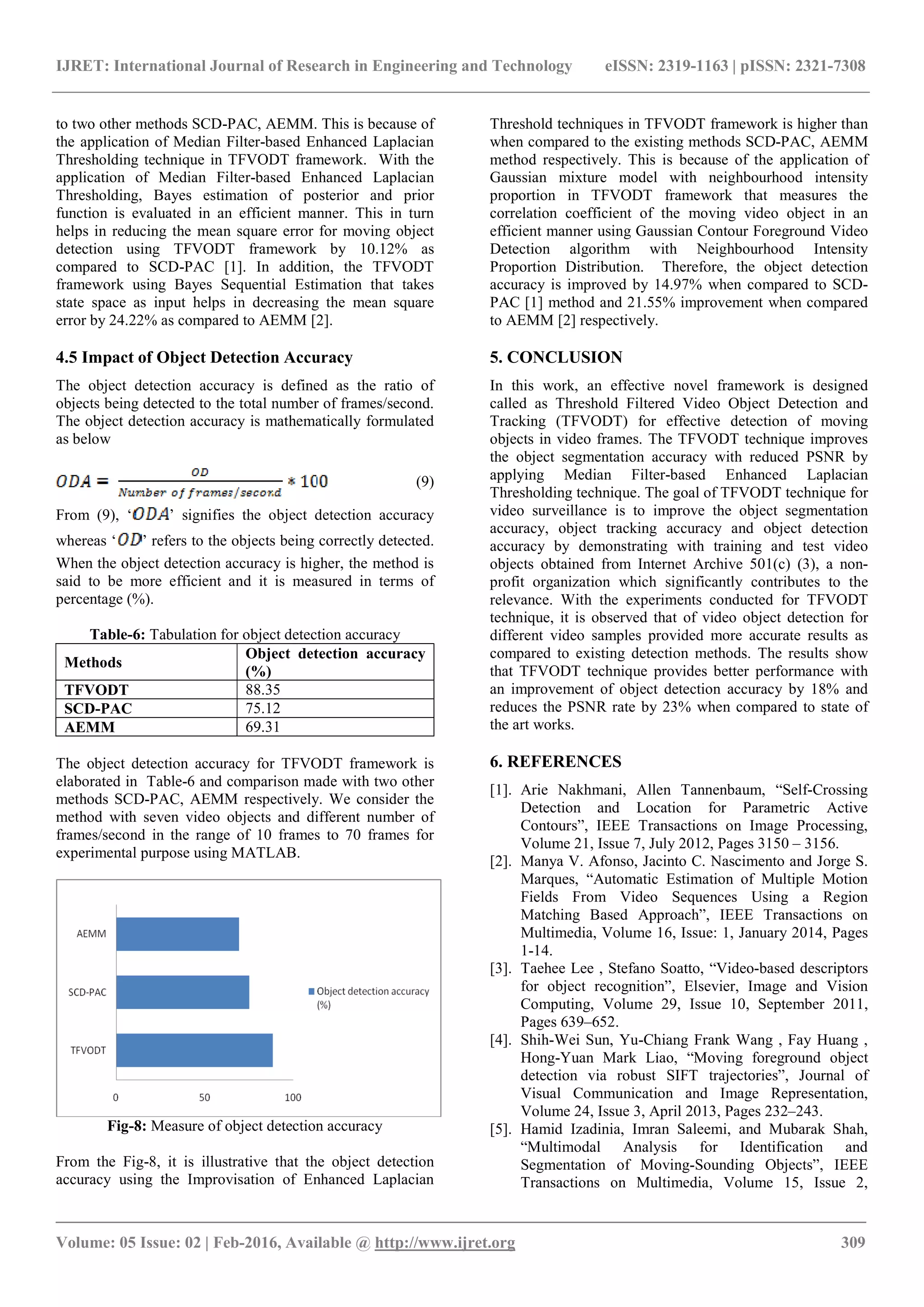 IJRET: International Journal of Research in Engineering and Technology eISSN: 2319-1163 | pISSN: 2321-7308 _______________________________________________________________________________________ Volume: 05 Issue: 02 | Feb-2016, Available @ http://www.ijret.org 309 to two other methods SCD-PAC, AEMM. This is because of the application of Median Filter-based Enhanced Laplacian Thresholding technique in TFVODT framework. With the application of Median Filter-based Enhanced Laplacian Thresholding, Bayes estimation of posterior and prior function is evaluated in an efficient manner. This in turn helps in reducing the mean square error for moving object detection using TFVODT framework by 10.12% as compared to SCD-PAC [1]. In addition, the TFVODT framework using Bayes Sequential Estimation that takes state space as input helps in decreasing the mean square error by 24.22% as compared to AEMM [2]. 4.5 Impact of Object Detection Accuracy The object detection accuracy is defined as the ratio of objects being detected to the total number of frames/second. The object detection accuracy is mathematically formulated as below (9) From (9), ‘ ’ signifies the object detection accuracy whereas ‘ ’ refers to the objects being correctly detected. When the object detection accuracy is higher, the method is said to be more efficient and it is measured in terms of percentage (%). Table-6: Tabulation for object detection accuracy Methods Object detection accuracy (%) TFVODT 88.35 SCD-PAC 75.12 AEMM 69.31 The object detection accuracy for TFVODT framework is elaborated in Table-6 and comparison made with two other methods SCD-PAC, AEMM respectively. We consider the method with seven video objects and different number of frames/second in the range of 10 frames to 70 frames for experimental purpose using MATLAB. Fig-8: Measure of object detection accuracy From the Fig-8, it is illustrative that the object detection accuracy using the Improvisation of Enhanced Laplacian Threshold techniques in TFVODT framework is higher than when compared to the existing methods SCD-PAC, AEMM method respectively. This is because of the application of Gaussian mixture model with neighbourhood intensity proportion in TFVODT framework that measures the correlation coefficient of the moving video object in an efficient manner using Gaussian Contour Foreground Video Detection algorithm with Neighbourhood Intensity Proportion Distribution. Therefore, the object detection accuracy is improved by 14.97% when compared to SCD- PAC [1] method and 21.55% improvement when compared to AEMM [2] respectively. 5. CONCLUSION In this work, an effective novel framework is designed called as Threshold Filtered Video Object Detection and Tracking (TFVODT) for effective detection of moving objects in video frames. The TFVODT technique improves the object segmentation accuracy with reduced PSNR by applying Median Filter-based Enhanced Laplacian Thresholding technique. The goal of TFVODT technique for video surveillance is to improve the object segmentation accuracy, object tracking accuracy and object detection accuracy by demonstrating with training and test video objects obtained from Internet Archive 501(c) (3), a non- profit organization which significantly contributes to the relevance. With the experiments conducted for TFVODT technique, it is observed that of video object detection for different video samples provided more accurate results as compared to existing detection methods. The results show that TFVODT technique provides better performance with an improvement of object detection accuracy by 18% and reduces the PSNR rate by 23% when compared to state of the art works. 6. REFERENCES [1]. Arie Nakhmani, Allen Tannenbaum, “Self-Crossing Detection and Location for Parametric Active Contours”, IEEE Transactions on Image Processing, Volume 21, Issue 7, July 2012, Pages 3150 – 3156. [2]. Manya V. Afonso, Jacinto C. Nascimento and Jorge S. Marques, “Automatic Estimation of Multiple Motion Fields From Video Sequences Using a Region Matching Based Approach”, IEEE Transactions on Multimedia, Volume 16, Issue: 1, January 2014, Pages 1-14. [3]. Taehee Lee , Stefano Soatto, “Video-based descriptors for object recognition”, Elsevier, Image and Vision Computing, Volume 29, Issue 10, September 2011, Pages 639–652. [4]. Shih-Wei Sun, Yu-Chiang Frank Wang , Fay Huang , Hong-Yuan Mark Liao, “Moving foreground object detection via robust SIFT trajectories”, Journal of Visual Communication and Image Representation, Volume 24, Issue 3, April 2013, Pages 232–243. [5]. Hamid Izadinia, Imran Saleemi, and Mubarak Shah, “Multimodal Analysis for Identification and Segmentation of Moving-Sounding Objects”, IEEE Transactions on Multimedia, Volume 15, Issue 2, 