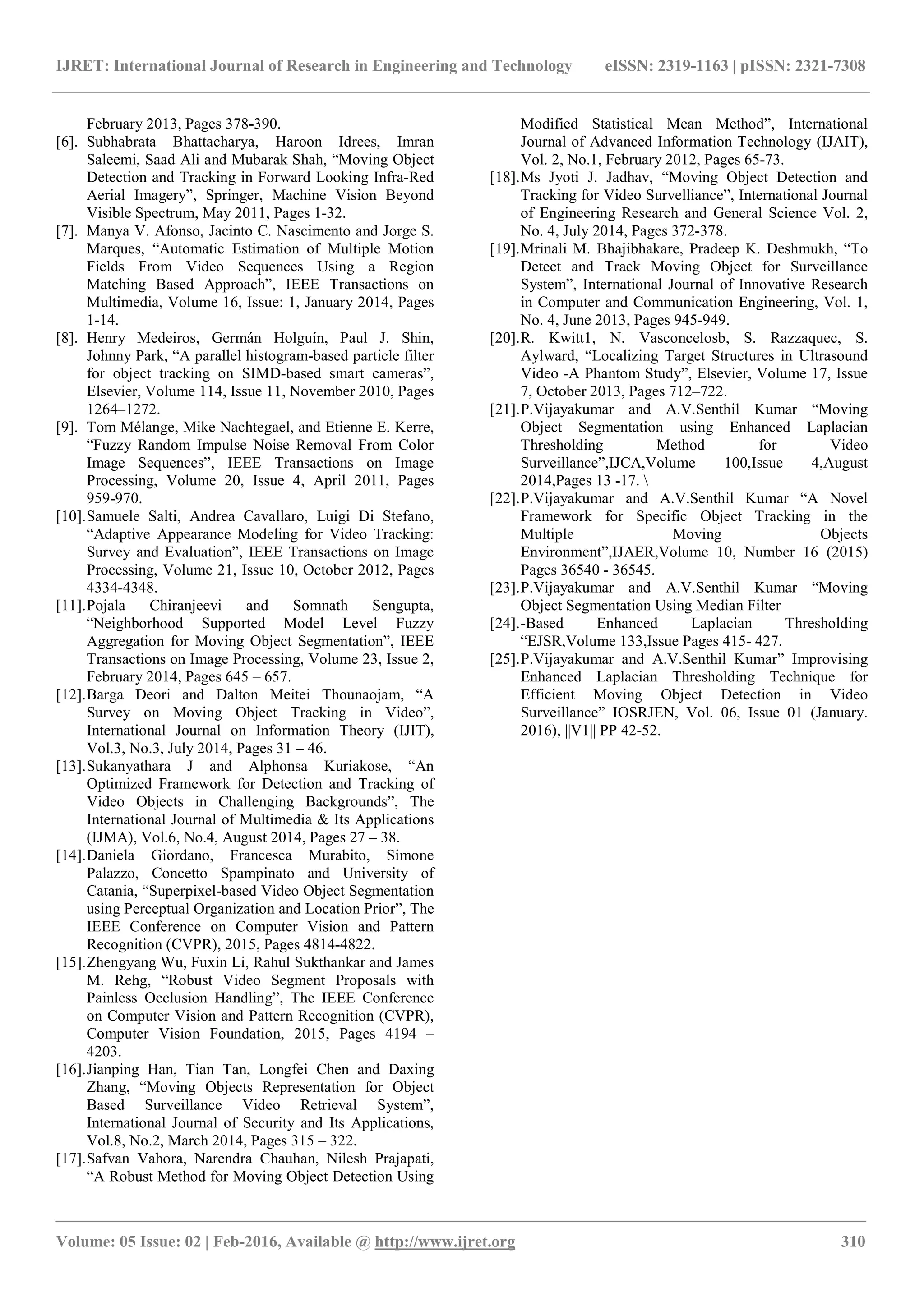 IJRET: International Journal of Research in Engineering and Technology eISSN: 2319-1163 | pISSN: 2321-7308 _______________________________________________________________________________________ Volume: 05 Issue: 02 | Feb-2016, Available @ http://www.ijret.org 310 February 2013, Pages 378-390. [6]. Subhabrata Bhattacharya, Haroon Idrees, Imran Saleemi, Saad Ali and Mubarak Shah, “Moving Object Detection and Tracking in Forward Looking Infra-Red Aerial Imagery”, Springer, Machine Vision Beyond Visible Spectrum, May 2011, Pages 1-32. [7]. Manya V. Afonso, Jacinto C. Nascimento and Jorge S. Marques, “Automatic Estimation of Multiple Motion Fields From Video Sequences Using a Region Matching Based Approach”, IEEE Transactions on Multimedia, Volume 16, Issue: 1, January 2014, Pages 1-14. [8]. Henry Medeiros, Germán Holguín, Paul J. Shin, Johnny Park, “A parallel histogram-based particle filter for object tracking on SIMD-based smart cameras”, Elsevier, Volume 114, Issue 11, November 2010, Pages 1264–1272. [9]. Tom Mélange, Mike Nachtegael, and Etienne E. Kerre, “Fuzzy Random Impulse Noise Removal From Color Image Sequences”, IEEE Transactions on Image Processing, Volume 20, Issue 4, April 2011, Pages 959-970. [10].Samuele Salti, Andrea Cavallaro, Luigi Di Stefano, “Adaptive Appearance Modeling for Video Tracking: Survey and Evaluation”, IEEE Transactions on Image Processing, Volume 21, Issue 10, October 2012, Pages 4334-4348. [11].Pojala Chiranjeevi and Somnath Sengupta, “Neighborhood Supported Model Level Fuzzy Aggregation for Moving Object Segmentation”, IEEE Transactions on Image Processing, Volume 23, Issue 2, February 2014, Pages 645 – 657. [12].Barga Deori and Dalton Meitei Thounaojam, “A Survey on Moving Object Tracking in Video”, International Journal on Information Theory (IJIT), Vol.3, No.3, July 2014, Pages 31 – 46. [13].Sukanyathara J and Alphonsa Kuriakose, “An Optimized Framework for Detection and Tracking of Video Objects in Challenging Backgrounds”, The International Journal of Multimedia & Its Applications (IJMA), Vol.6, No.4, August 2014, Pages 27 – 38. [14].Daniela Giordano, Francesca Murabito, Simone Palazzo, Concetto Spampinato and University of Catania, “Superpixel-based Video Object Segmentation using Perceptual Organization and Location Prior”, The IEEE Conference on Computer Vision and Pattern Recognition (CVPR), 2015, Pages 4814-4822. [15].Zhengyang Wu, Fuxin Li, Rahul Sukthankar and James M. Rehg, “Robust Video Segment Proposals with Painless Occlusion Handling”, The IEEE Conference on Computer Vision and Pattern Recognition (CVPR), Computer Vision Foundation, 2015, Pages 4194 – 4203. [16].Jianping Han, Tian Tan, Longfei Chen and Daxing Zhang, “Moving Objects Representation for Object Based Surveillance Video Retrieval System”, International Journal of Security and Its Applications, Vol.8, No.2, March 2014, Pages 315 – 322. [17].Safvan Vahora, Narendra Chauhan, Nilesh Prajapati, “A Robust Method for Moving Object Detection Using Modified Statistical Mean Method”, International Journal of Advanced Information Technology (IJAIT), Vol. 2, No.1, February 2012, Pages 65-73. [18].Ms Jyoti J. Jadhav, “Moving Object Detection and Tracking for Video Survelliance”, International Journal of Engineering Research and General Science Vol. 2, No. 4, July 2014, Pages 372-378. [19].Mrinali M. Bhajibhakare, Pradeep K. Deshmukh, “To Detect and Track Moving Object for Surveillance System”, International Journal of Innovative Research in Computer and Communication Engineering, Vol. 1, No. 4, June 2013, Pages 945-949. [20].R. Kwitt1, N. Vasconcelosb, S. Razzaquec, S. Aylward, “Localizing Target Structures in Ultrasound Video -A Phantom Study”, Elsevier, Volume 17, Issue 7, October 2013, Pages 712–722. [21].P.Vijayakumar and A.V.Senthil Kumar “Moving Object Segmentation using Enhanced Laplacian Thresholding Method for Video Surveillance”,IJCA,Volume 100,Issue 4,August 2014,Pages 13 -17. [22].P.Vijayakumar and A.V.Senthil Kumar “A Novel Framework for Specific Object Tracking in the Multiple Moving Objects Environment”,IJAER,Volume 10, Number 16 (2015) Pages 36540 - 36545. [23].P.Vijayakumar and A.V.Senthil Kumar “Moving Object Segmentation Using Median Filter [24].-Based Enhanced Laplacian Thresholding “EJSR,Volume 133,Issue Pages 415- 427. [25].P.Vijayakumar and A.V.Senthil Kumar” Improvising Enhanced Laplacian Thresholding Technique for Efficient Moving Object Detection in Video Surveillance” IOSRJEN, Vol. 06, Issue 01 (January. 2016), ||V1|| PP 42-52. 