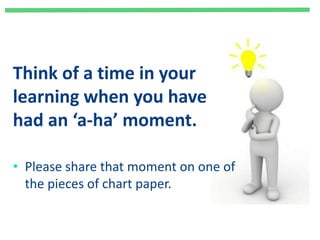 Think of a time in your
learning when you have
had an ‘a-ha’ moment.
• Please share that moment on one of
the pieces of chart paper.
 