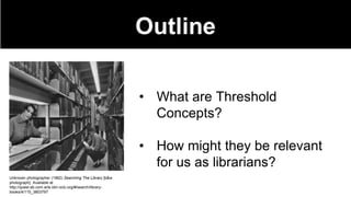 Outline
• What are Threshold
Concepts?
• How might they be relevant
for us as librarians?
Unknown photographer (1962) Searching The Library [b&w
photograph]. Available at
http://quest.eb.com.arts.idm.oclc.org/#/search/library-
books/4/115_3803797
 