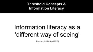 Threshold Concepts &
Information Literacy
Information literacy as a
‘different way of seeing’
(Ray Land LILAC April 2015)
 