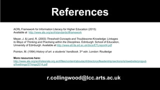 References
r.collingwood@lcc.arts.ac.uk
ACRL Framework for Information Literacy for Higher Education (2015)
Available at http://www.ala.org/acrl/standards/ilframework
Meyer, J. & Land, R. (2003) Threshold Concepts and Troublesome Knowledge: Linkages
to Ways of Thinking and Practising within the Disciplines. Edinburgh: School of Education,
University of Edinburgh. Available at http://www.etl.tla.ed.ac.uk/docs/ETLreport4.pdf
Pointon, M. (1994) History of art: a students’ handbook. 3rd edn. London: Routledge
More resources here:
http://www.ala.org/acrl/sites/ala.org.acrl/files/content/aboutacrl/directoryofleadership/sections/is/iswebsite/projpub
s/fivethings/5Things2014.pdf
 
