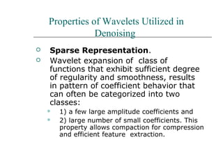Properties of Wavelets Utilized in
Denoising
 Sparse Representation.
 Wavelet expansion of class of
functions that exhibit sufficient degree
of regularity and smoothness, results
in pattern of coefficient behavior that
can often be categorized into two
classes:
 1) a few large amplitude coefficients and
 2) large number of small coefficients. This
property allows compaction for compression
and efficient feature extraction.
 