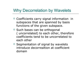 Why Decorrelation by Wavelets
 Coefficients carry signal information in
subspaces that are spanned by basis
functions of the given subspace.
 Such bases can be orthogonal
( uncorrelated) to each other, therefore
coefficients tend to be uncorrelated to
each other
 Segmentation of signal by wavelets
introduce decorrealtion at coefficient
domain
 