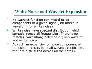 White Noise and Wavelet Expansion
 No wavelet function can model noise
components of a given signa ( no match in
waveform for white noise).
 White noise have spectral distribution which
spreads across all frequencies. There is no
match ( correlation) between a given wavelet
and white noise
 As such an expansion of noise component of
the signal, results in small wavelet coefficients
that are distributed across all the details.
 