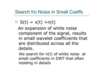 Search fro Noise in Small Coeffs
 S(t) = x(t) +n(t)
An expansion of white noise
component of the signal, results
in small wavelet coefficients that
are distributed across all the
details.
We search for n(t) of white noise at
small coefficients in DWT that often
residing in details
 