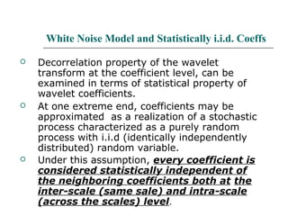 White Noise Model and Statistically i.i.d. Coeffs
 Decorrelation property of the wavelet
transform at the coefficient level, can be
examined in terms of statistical property of
wavelet coefficients.
 At one extreme end, coefficients may be
approximated as a realization of a stochastic
process characterized as a purely random
process with i.i.d (identically independently
distributed) random variable.
 Under this assumption, every coefficient is
considered statistically independent of
the neighboring coefficients both at the
inter-scale (same sale) and intra-scale
(across the scales) level.
 