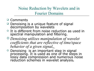 Noise Reduction by Wavelets and in
Fourier Domains
 Comments
 Denoising is a unique feature of signal
decomposition by wavelets
 It is different from noise reduction as used in
spectral manipulation and filtering.
 Denoising utilizes manipulation of wavelet
coefficients that are reflective of time/space
behavior of a given signal.
 Denoising is an important step in signal
processing. It is used as one of the steps in
lossy data compression and numerous noise
reduction schemes in wavelet analysis.
 