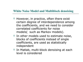 White Noise Model and Multiblock denoising
 However, in practice, often there exist
certain degree of interdependence among
the coefficients, and we need to consider
correlated coefficients for noise
models( such as Markov models).
 In other models used to estimate noise,
blocks of coefficients instead of single
coefficients, are used as statistically
independent
 In Matlab, multi-block denoising at each
level is considered
 