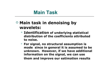 Main Task
 Main task in denoising by
wavelets:
 Identification of underlying statistical
distribution of the coefficients attributed
to noise.
 For signal, no structural assumption is
made since in general it is assumed to be
unknown. However, if we have additional
information on the signal, we can use
them and improve our estimation results
 