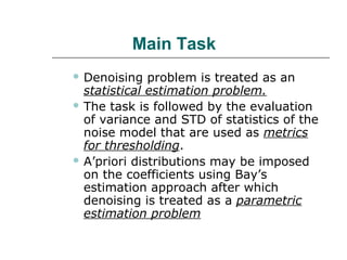 Main Task
 Denoising problem is treated as an
statistical estimation problem.
 The task is followed by the evaluation
of variance and STD of statistics of the
noise model that are used as metrics
for thresholding.
 A’priori distributions may be imposed
on the coefficients using Bay’s
estimation approach after which
denoising is treated as a parametric
estimation problem
 
