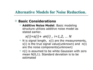 Alternative Models for Noise Reduction.
 Basic Considerations
 Additive Noise Model. Basic modeling
structure utilizes additive noise model as
stated earlier.
x(i)=s(i)+ σn(i) , i=1,2, … N
 N is signal length, x(i) are the measurements,
s(i) is the true signal value(unknown) and n(i)
are the noise components(unknown)
 n(i) is assumed to be white Gaussian with zero
mean N(0,1). Standard deviation is to be
estimated
 