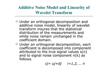 Additive Noise Model and Linearity of
Wavelet Transform
 Under an orthogonal decomposition and
additive noise model, linearity of wavelet
transform insures that the statistical
distribution of the measurements and
white noise remain unchanged in the
coefficient domain.
 Under an orthogonal decomposition, each
coefficient is decomposed into component
attributed to the true signal values s(n)
and to signal noise component n(k) as
follows.
cj= uj+dj i=1,2, .. n
 