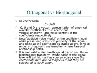 Orthogonal vs Biorthogonal
 In vector form
C=U+D
 C, U and D are vector representation of empirical
wavelet coefficients, true coefficient
values( unknown) and noise content of the
coefficients respectively.
 Note ‘additive noise model’ at the coefficient level
while preserving statistical property of the signal
and noise at the coefficient as stated above, is valid
under orthogonal transformation where Parseval
relationship holds.
 It is not valid under biorthogonal transform. Under
biorthogonal transform, white noise at the signal
level will exhibit itself as colored noise since the
coefficients here are no longer i.i.d but they are
correlated to each other.
 