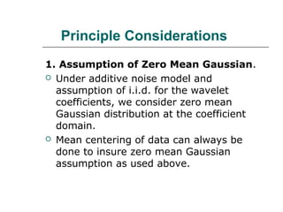 Principle Considerations
1. Assumption of Zero Mean Gaussian.
 Under additive noise model and
assumption of i.i.d. for the wavelet
coefficients, we consider zero mean
Gaussian distribution at the coefficient
domain.
 Mean centering of data can always be
done to insure zero mean Gaussian
assumption as used above.
 