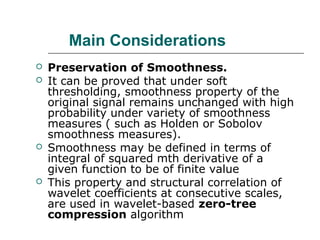 Main Considerations
 Preservation of Smoothness.
 It can be proved that under soft
thresholding, smoothness property of the
original signal remains unchanged with high
probability under variety of smoothness
measures ( such as Holden or Sobolov
smoothness measures).
 Smoothness may be defined in terms of
integral of squared mth derivative of a
given function to be of finite value
 This property and structural correlation of
wavelet coefficients at consecutive scales,
are used in wavelet-based zero-tree
compression algorithm
 