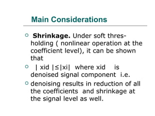 Main Considerations
 Shrinkage. Under soft thres-
holding ( nonlinear operation at the
coefficient level), it can be shown
that
 | xid |≤|xi| where xid is
denoised signal component i.e.
 denoising results in reduction of all
the coefficients and shrinkage at
the signal level as well.
 