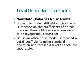Level Dependent Thresholds
 Nonwhite (Colored) Noise Model.
 Under this model, still white noise model
is imposed on the coefficients of details,
however threshold levels are considered
to be level(scale) dependent.
 Gaussian white noise model is imposed on
detail coefficients using standard
deviation and threshold level at each level
separately.
 