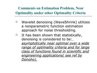 Comments on Estimation Problem, Near
Optimality under other Optimality Criteria
 Wavelet denoising (WaveShrink) utilizes
a nonparametric function estimation
approach for noise thresholding.
 It has been shown that statistically,
denoising is considered to be:
asymptotically near optimal over a wide
range of optimality criteria and for large
class of functions found in scientific and
engineering applications( see ref by
Donoho).
 