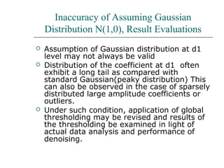 Inaccuracy of Assuming Gaussian
Distribution N(1,0), Result Evaluations
 Assumption of Gaussian distribution at d1
level may not always be valid
 Distribution of the coefficient at d1 often
exhibit a long tail as compared with
standard Gaussian(peaky distribution) This
can also be observed in the case of sparsely
distributed large amplitude coefficients or
outliers.
 Under such condition, application of global
thresholding may be revised and results of
the thresholding be examined in light of
actual data analysis and performance of
denoising.
 