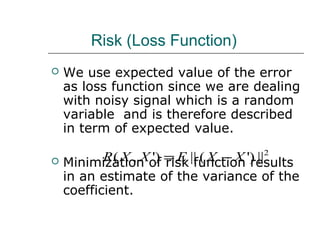 Risk (Loss Function)
 We use expected value of the error
as loss function since we are dealing
with noisy signal which is a random
variable and is therefore described
in term of expected value.
 Minimization of risk function results
in an estimate of the variance of the
coefficient.
2
||)'(||)',( XXEXXR −=
 