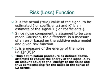 Risk (Loss) Function
 X is the actual (true) value of the signal to be
estimated ( or coefficients) and X’ is an
estimate of the signal X ( or coefficients ).
 Since noise component is assumed to be zero
mean Gaussian, the difference is a measure
of an error based on the additive noise model
and given risk function.
 It is a measure of the energy of the noise
i.e.∑[n(k)]2
 Thus optimization procedure as defined above,
attempts to reduce the energy of the signal X by
an amount equal to the energy of the noise and
thus compensating for the noise in the sense of
L2 norms.
 