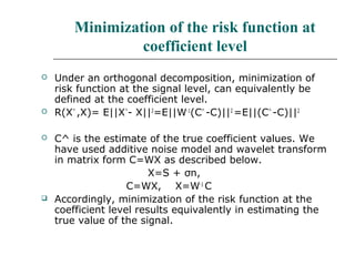 Minimization of the risk function at
coefficient level
 Under an orthogonal decomposition, minimization of
risk function at the signal level, can equivalently be
defined at the coefficient level.
 R(X^
,X)= E||X^
- X||2
=E||W-1
(C^
-C)||2
=E||(C^
-C)||2
 C^ is the estimate of the true coefficient values. We
have used additive noise model and wavelet transform
in matrix form C=WX as described below.
X=S + σn,
C=WX, X=W-1
C
 Accordingly, minimization of the risk function at the
coefficient level results equivalently in estimating the
true value of the signal.
 