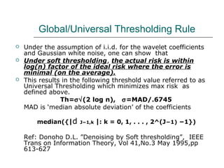Global/Universal Thresholding Rule
 Under the assumption of i.i.d. for the wavelet coefficients
and Gaussian white noise, one can show that
 Under soft thresholding, the actual risk is within
log(n) factor of the ideal risk where the error is
minimal (on the average).
 This results in the following threshold value referred to as
Universal Thresholding which minimizes max risk as
defined above.
Th=σ√(2 log n), σ=MAD/.6745
MAD is ‘median absolute deviation’ of the coefficients
median({|d J−1,k |: k = 0, 1, . . . , 2^(J−1) −1})
Ref: Donoho D.L. ”Denoising by Soft thresholding”, IEEE
Trans on Information Theory, Vol 41,No.3 May 1995,pp
613-627
 