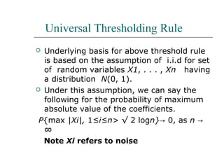 Universal Thresholding Rule
 Underlying basis for above threshold rule
is based on the assumption of i.i.d for set
of random variables X1, . . . , Xn having
a distribution N(0, 1).
 Under this assumption, we can say the
following for the probability of maximum
absolute value of the coefficients.
P{max |Xi|, 1≤i≤n> √ 2 logn}→ 0, as n →
∞
Note Xi refers to noise
 