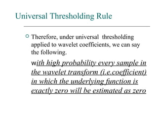Universal Thresholding Rule
 Therefore, under universal thresholding
applied to wavelet coefficients, we can say
the following.
with high probability every sample in
the wavelet transform (i.e.coefficient)
in which the underlying function is
exactly zero will be estimated as zero
 