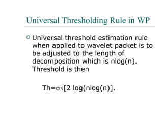 Universal Thresholding Rule in WP
 Universal threshold estimation rule
when applied to wavelet packet is to
be adjusted to the length of
decomposition which is nlog(n).
Threshold is then
Th=σ√[2 log(nlog(n)].
 