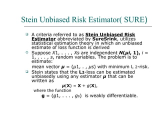 Stein Unbiased Risk Estimator( SURE)
 A criteria referred to as Stein Unbiased Risk
Estimator abbreviated by SureSrink, utilizes
statistical estimation theory in which an unbiased
estimate of loss function is derived
 Suppose X1, . . . , Xs are independent N(μi, 1), i =
1, . . . , s, random variables. The problem is to
estimate:
mean vector μ = (μ1, . , μs) with minimum L 2-risk.
 Stein states that the L2-loss can be estimated
unbiasedly using any estimator μ that can be
written as
μ(X) = X + g(X),
where the function
g = (g1, . . . , gs) is weakly differentiable.
 