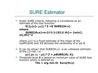 SURE Estimator
 Under SURE criteria, following is considered as an
estimate of the loss function.
E||µ(x)- µe||^2 =E SURE(th:x)
where
SURE(th;x)=s-2#B{i:|Xi|≤ th}+ (min(|
xi|,th)^2
where µ(x) is a fixed estimate of the mean of the
coefficients and #B denotes the cardinality of a set B.
 It can be shown that SURE(th;x) is an unbiased estimate
of the L2-risk, i.e.
µ|| µλ (X) - µ||^2 = µSURE(th; X).
 Threshold level λ is based on minimum value of SURE loss
function which is defined as
Ths = arg min th Sure(th;x)
 