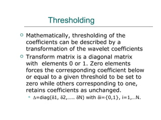 Thresholding
 Mathematically, thresholding of the
coefficients can be described by a
transformation of the wavelet coefficients
 Transform matrix is a diagonal matrix
with elements 0 or 1. Zero elements
forces the corresponding coefficient below
or equal to a given threshold to be set to
zero while others corresponding to one,
retains coefficients as unchanged.
 ∆=diag(δ1, δ2,….. δN) with δi={0,1}, i=1,…N.
 