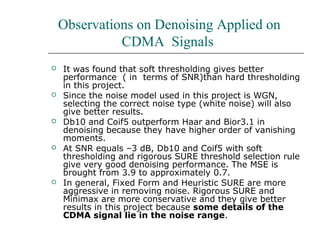 Observations on Denoising Applied on
CDMA Signals
 It was found that soft thresholding gives better
performance ( in terms of SNR)than hard thresholding
in this project.
 Since the noise model used in this project is WGN,
selecting the correct noise type (white noise) will also
give better results.
 Db10 and Coif5 outperform Haar and Bior3.1 in
denoising because they have higher order of vanishing
moments.
 At SNR equals –3 dB, Db10 and Coif5 with soft
thresholding and rigorous SURE threshold selection rule
give very good denoising performance. The MSE is
brought from 3.9 to approximately 0.7.
 In general, Fixed Form and Heuristic SURE are more
aggressive in removing noise. Rigorous SURE and
Minimax are more conservative and they give better
results in this project because some details of the
CDMA signal lie in the noise range.
 