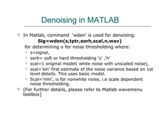 Denoising in MATLAB
 In Matlab, command ‘wden’ is used for denoising:
Sig=wden(s,tptr,sorh,scal,n,wav)
for determining σ for noise thresholding where:
 s=signal,
 sorh= soft or hard thresholding ‘s’ ,‘h’
 scal=1 original model( white noise with unscaled noise),
 scal=’sln’ first estimate of the noise variance based on 1st
level details. This uses basic model.
 Scal=’mln’, is for nonwhite noise, i.e scale dependent
noise thresholding.
 [For further details, please refer to Matlab wavemenu
toolbox]
 