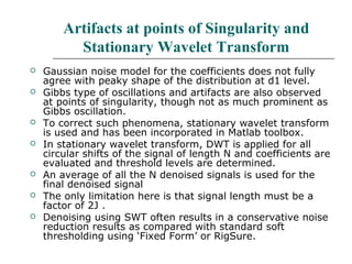Artifacts at points of Singularity and
Stationary Wavelet Transform
 Gaussian noise model for the coefficients does not fully
agree with peaky shape of the distribution at d1 level.
 Gibbs type of oscillations and artifacts are also observed
at points of singularity, though not as much prominent as
Gibbs oscillation.
 To correct such phenomena, stationary wavelet transform
is used and has been incorporated in Matlab toolbox.
 In stationary wavelet transform, DWT is applied for all
circular shifts of the signal of length N and coefficients are
evaluated and threshold levels are determined.
 An average of all the N denoised signals is used for the
final denoised signal
 The only limitation here is that signal length must be a
factor of 2J .
 Denoising using SWT often results in a conservative noise
reduction results as compared with standard soft
thresholding using ‘Fixed Form’ or RigSure.
 