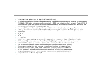  THE CLASSICAL APPROACH TO WAVELET THRESHOLDING
 A wavelet based linear approach, extending simply spline smoothing estimation methods as described by
Wahba (1990), is the one suggested by Antoniadis (1996) and independentlyby Amato & Vuza (1997). Of
non-threshold type, this method is appropriate for estimating relatively regular functions. Assuming that
the smoothness index s of the function g to be
 recovered is known, the resulting estimator is obtained by estimating the scaling coefficients
 cj0k by their empirical counterparts ˆ cj0k and by estimating thewavelet coefficients djk via a linear
 shrinkage
 d˜jk =
 dˆjk
 1 + λ22js ,
 where λ > 0 is a smoothing parameter. The parameter λ is chosen by cross-validation in Amato
 & Vuza (1997), while the choice of λ in Antoniadis (1996) is based on risk minimization and
 depends on a preliminary consistent estimator of the noise level σ. The above linear methods
 are not designed to handle spatially inhomogeneous functions with low regularity. For such
 functions one usually relies upon nonlinear thresholding or nonlinear shrinkage methods.
 Donoho & Johnstone (1994, 1995, 1998) and Donoho, Johnstone, Kerkyacharian & Picard
 (1995) proposed a nonlinear wavelet estimator of g based on reconstruction by keeping the
 empirical scaling coefficients ˆ cj0k in (2) intact and from a more judicious selection of the
 empirical wavelet coefficients dˆjk in (3).
 