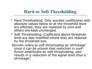 Hard or Soft Thresholding.
 Hard Thresholding. Only wavelet coefficients with
absolute values below or at the threshold level
are affected, they are replaced by zero and
others are kept unchanged.
 Soft Thresholding. Coefficiens above threshold
level are also modified where they are reduced
by the threshold size.
Donoho refers to soft threshoding as ‘shrinkage’
since it can be proven that reduction in coef-
ficient amplitudes by soft thresholding, also
results in a reduction of the signal level thus a ‘
shrinkage’.
 
