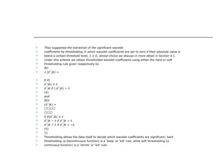  They suggested the extraction of the significant wavelet
 coefficients by thresholding in which wavelet coefficients are set to zero if their absolute value is
 below a certain threshold level, λ ≥ 0, whose choice we discuss in more detail in Section 4.1.
 Under this scheme we obtain thresholded wavelet coefficients using either the hard or soft
 thresholding rule given respectively by
 δH
 λ (dˆjk) =
 0 if|
 dˆjk| ≤ λ
 dˆjk if | dˆjk| > λ
 (4)
 and
 δSλ
 (dˆjk) =
 
 
 0 if|dˆjk| ≤ λ
 dˆjk − λ if dˆjk > λ
 dˆjk + λ if dˆjk < −λ.
 (5)
 11
 Thresholding allows the data itself to decide which wavelet coefficients are significant; hard
 thresholding (a discontinuous function) is a ‘keep’ or ‘kill’ rule, while soft thresholding (a
 continuous function) is a ‘shrink’ or ‘kill’ rule.
 