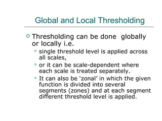 Global and Local Thresholding
 Thresholding can be done globally
or locally i.e.
 single threshold level is applied across
all scales,
 or it can be scale-dependent where
each scale is treated separately.
 It can also be ‘zonal’ in which the given
function is divided into several
segments (zones) and at each segment
different threshold level is applied.
 