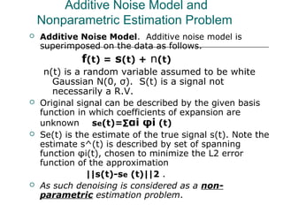 Additive Noise Model and
Nonparametric Estimation Problem
 Additive Noise Model. Additive noise model is
superimposed on the data as follows.
f(t) = s(t) + n(t)
n(t) is a random variable assumed to be white
Gaussian N(0, σ). S(t) is a signal not
necessarily a R.V.
 Original signal can be described by the given basis
function in which coefficients of expansion are
unknown se(t)=∑αi φi (t)
 Se(t) is the estimate of the true signal s(t). Note the
estimate s^(t) is described by set of spanning
function φi(t), chosen to minimize the L2 error
function of the approximation
||s(t)-se (t)||2 .
 As such denoising is considered as a non-
parametric estimation problem.
 