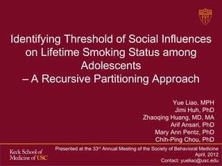Identifying Threshold of Social Influences
   on Lifetime Smoking Status among
               Adolescents
  – A Recursive Partitioning Approach

                                                           Yue Liao, MPH
                                                            Jimi Huh, PhD
                                                 Zhaoqing Huang, MD, MA
                                                          Arif Ansari, PhD
                                                    Mary Ann Pentz, PhD
                                                     Chih-Ping Chou, PhD
         Presented at the 33rd Annual Meeting of the Society of Behavioral Medicine
                                                                         April, 2012
                                                         Contact: yueliao@usc.edu
 
