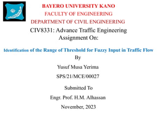 BAYERO UNIVERSITY KANO
FACULTY OF ENGINEERING
Identification of the Range of Threshold for Fuzzy Input in Traffic Flow
By
Yusuf Musa Yerima
SPS/21/MCE/00027
Submitted To
Engr. Prof. H.M. Alhassan
November, 2023
DEPARTMENT OF CIVIL ENGINEERING
CIV8331: Advance Traffic Engineering
Assignment On:
 