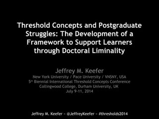 Jeffrey M. Keefer ~ @JeffreyKeefer ~ #thresholds2014
Threshold Concepts and Postgraduate
Struggles: The Development of a
Framework to Support Learners
through Doctoral Liminality
Jeffrey M. Keefer
New York University / Pace University / VNSNY, USA
5th
Biennial International Threshold Concepts Conference
Collingwood College, Durham University, UK
July 9-11, 2014
 