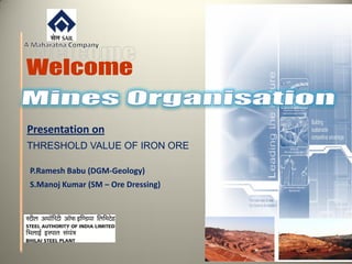 Presentation on
THRESHOLD VALUE OF IRON ORE
P.Ramesh Babu (DGM-Geology)
S.Manoj Kumar (SM – Ore Dressing)
 