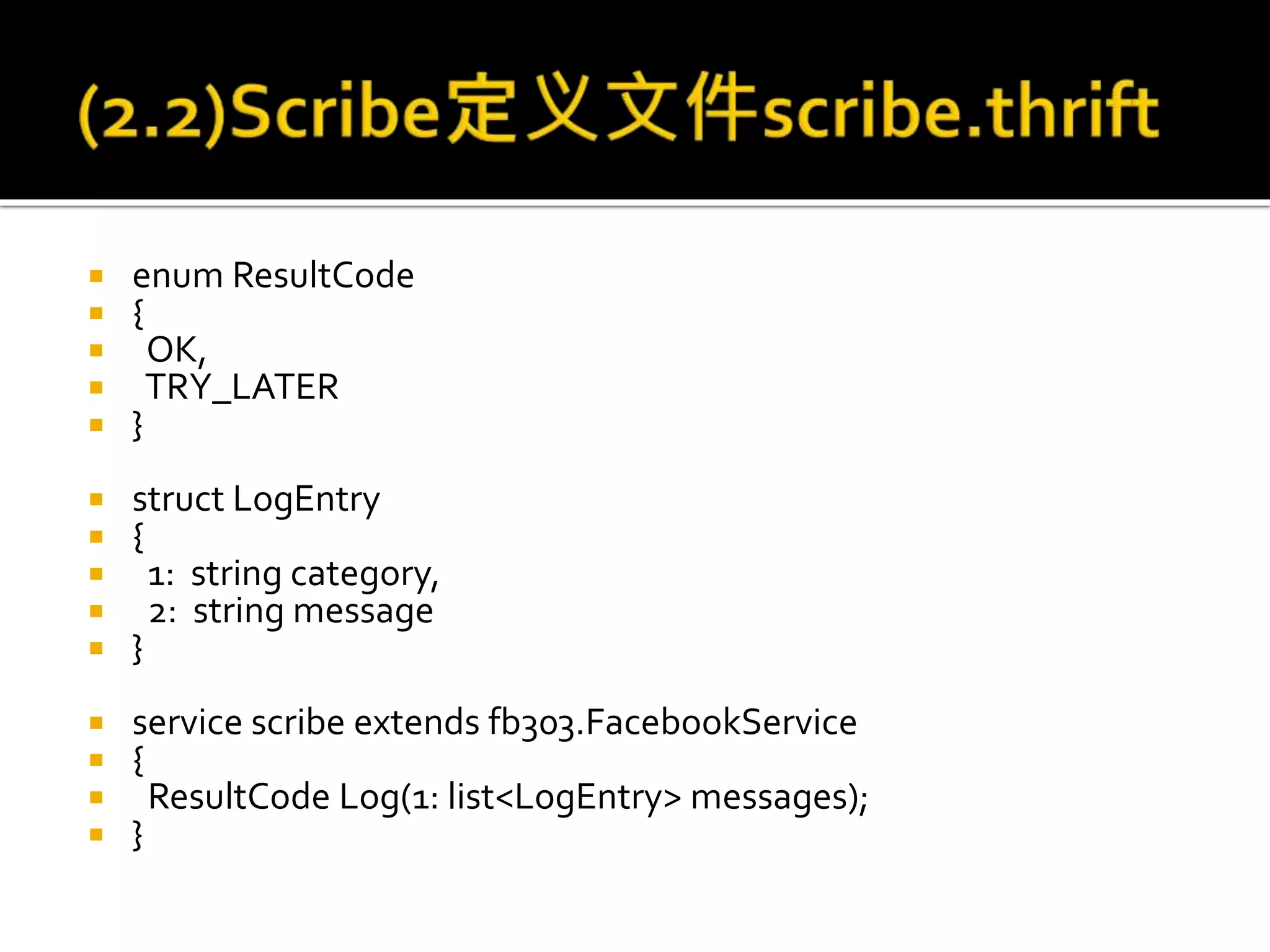  enum ResultCode
 {
 OK,
 TRY_LATER
 }
 struct LogEntry
 {
 1: string category,
 2: string message
 }
 service scribe extends fb303.FacebookService
 {
 ResultCode Log(1: list<LogEntry> messages);
 }
 