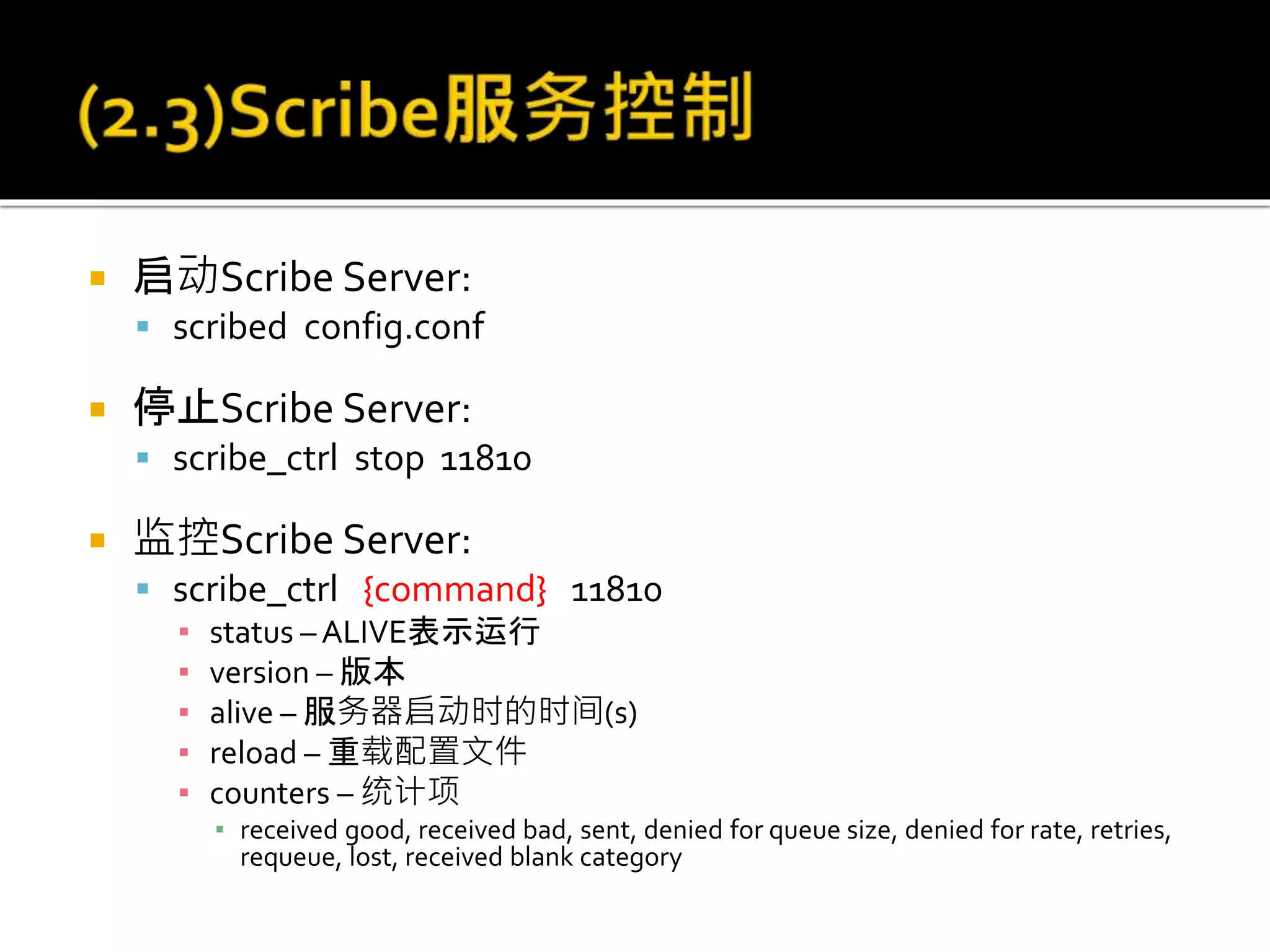  启动Scribe Server:
 scribed config.conf
 停止Scribe Server:
 scribe_ctrl stop 11810
 监控Scribe Server:
 scribe_ctrl {command} 11810
▪ status – ALIVE表示运行
▪ version – 版本
▪ alive – 服务器启动时的时间(s)
▪ reload – 重载配置文件
▪ counters – 统计项
▪ received good, received bad, sent, denied for queue size, denied for rate, retries,
requeue, lost, received blank category
 